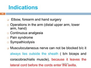 Indications
 Elbow, forearm and hand surgery
 Operations in the arm (distal upper arm, lower
arm, hand)
 Continuous analgesia
 Pain syndrome
 Sympathicolysis
 Musculocutaneous nerve can not be blocked b/c it
always lies outside the sheath ( b/n biceps and
coracobrachialis muscle), because it leaves the
lateral cord before the cords enter the axilla.
1/4/2018
63
 