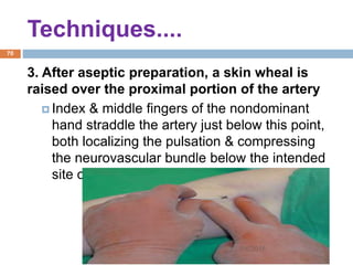 Techniques....
3. After aseptic preparation, a skin wheal is
raised over the proximal portion of the artery
 Index & middle fingers of the nondominant
hand straddle the artery just below this point,
both localizing the pulsation & compressing
the neurovascular bundle below the intended
site of injection.
1/4/2018
70
 