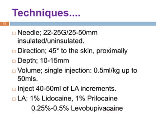1/4/2018
72
 Needle; 22-25G/25-50mm
insulated/uninsulated.
 Direction; 45° to the skin, proximally
 Depth; 10-15mm
 Volume; single injection: 0.5ml/kg up to
50mls.
 Inject 40-50ml of LA increments.
 LA; 1% Lidocaine, 1% Prilocaine
0.25%-0.5% Levobupivacaine
Techniques....
 