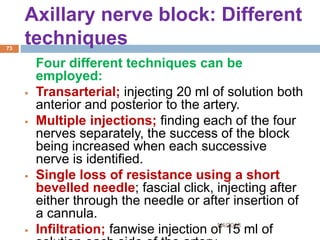 Axillary nerve block: Different
techniques
Four different techniques can be
employed:
 Transarterial; injecting 20 ml of solution both
anterior and posterior to the artery.
 Multiple injections; finding each of the four
nerves separately, the success of the block
being increased when each successive
nerve is identified.
 Single loss of resistance using a short
bevelled needle; fascial click, injecting after
either through the needle or after insertion of
a cannula.
 Infiltration; fanwise injection of 15 ml of1/4/2018
73
 