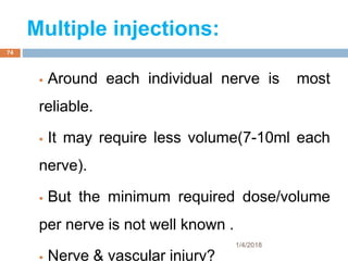 Multiple injections:
 Around each individual nerve is most
reliable.
 It may require less volume(7-10ml each
nerve).
 But the minimum required dose/volume
per nerve is not well known .
 Nerve & vascular injury?
1/4/2018
74
 