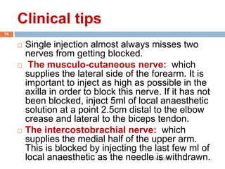 Clinical tips
1/4/2018
76
 Single injection almost always misses two
nerves from getting blocked.
 The musculo-cutaneous nerve: which
supplies the lateral side of the forearm. It is
important to inject as high as possible in the
axilla in order to block this nerve. If it has not
been blocked, inject 5ml of local anaesthetic
solution at a point 2.5cm distal to the elbow
crease and lateral to the biceps tendon.
 The intercostobrachial nerve: which
supplies the medial half of the upper arm.
This is blocked by injecting the last few ml of
local anaesthetic as the needle is withdrawn.
 