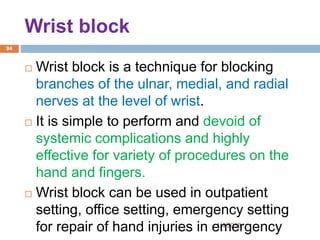 Wrist block
1/4/2018
94
 Wrist block is a technique for blocking
branches of the ulnar, medial, and radial
nerves at the level of wrist.
 It is simple to perform and devoid of
systemic complications and highly
effective for variety of procedures on the
hand and fingers.
 Wrist block can be used in outpatient
setting, office setting, emergency setting
for repair of hand injuries in emergency
 