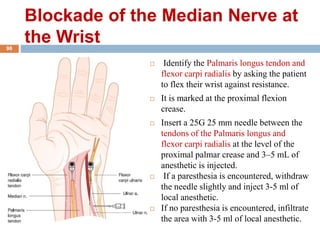 Blockade of the Median Nerve at
the Wrist
 Identify the Palmaris longus tendon and
flexor carpi radialis by asking the patient
to flex their wrist against resistance.
 It is marked at the proximal flexion
crease.
 Insert a 25G 25 mm needle between the
tendons of the Palmaris longus and
flexor carpi radialis at the level of the
proximal palmar crease and 3–5 mL of
anesthetic is injected.
 If a paresthesia is encountered, withdraw
the needle slightly and inject 3-5 ml of
local anesthetic.
 If no paresthesia is encountered, infiltrate
the area with 3-5 ml of local anesthetic.
98
 
