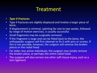 Treatment
• Type II Fractures
• Type II fractures are slightly displaced and involve a larger piece of
  bone.
• If displacement is minimal, splinting for one to two weeks, followed
  by range of motion exercises, is usually successful.
• Small fragments may be surgically removed.
• If the fragment is large and can be fitted back to the bone, the
  orthopaedic surgeon will first attempt to fix it with pins or screws. If
  this is not possible, however, the surgeon will remove the broken
  pieces or the radial head.
• For older, less active individuals, the surgeon may simply remove
  the broken piece, or perhaps the entire radial head.
• The surgeon will also correct any other soft-tissue injury, such as a
  torn ligament.
 
