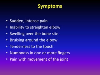 Symptoms

•   Sudden, intense pain
•   Inability to straighten elbow
•   Swelling over the bone site
•   Bruising around the elbow
•   Tenderness to the touch
•   Numbness in one or more fingers
•   Pain with movement of the joint
 