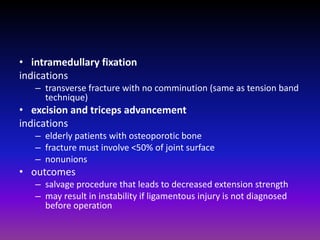• intramedullary fixation
indications
   – transverse fracture with no comminution (same as tension band
     technique)
• excision and triceps advancement
indications
   – elderly patients with osteoporotic bone
   – fracture must involve <50% of joint surface
   – nonunions
• outcomes
   – salvage procedure that leads to decreased extension strength
   – may result in instability if ligamentous injury is not diagnosed
     before operation
 