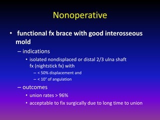 Nonoperative
• functional fx brace with good interosseous
  mold
  – indications
     • isolated nondisplaced or distal 2/3 ulna shaft
       fx (nightstick fx) with
        – < 50% displacement and
        – < 10° of angulation
  – outcomes
     • union rates > 96%
     • acceptable to fix surgically due to long time to union
 
