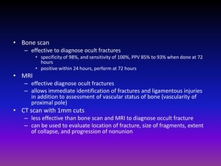 • Bone scan
   – effective to diagnose ocult fractures
        • specificity of 98%, and sensitivity of 100%, PPV 85% to 93% when done at 72
          hours
        • positive within 24 hours, perform at 72 hours
• MRI
   – effective diagnose ocult fractures
   – allows immediate identification of fractures and ligamentous injuries
     in addition to assessment of vascular status of bone (vascularity of
     proximal pole)
• CT scan with 1mm cuts
   – less effective than bone scan and MRI to diagnose occult fracture
   – can be used to evaluate location of fracture, size of fragments, extent
     of collapse, and progression of nonunion
 