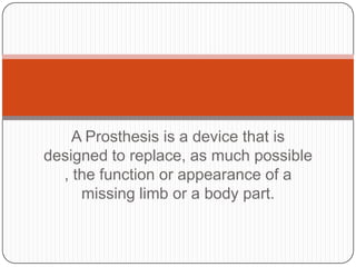 A Prosthesis is a device that is designed to replace, as much possible , the function or appearance of a missing limb or a body part.