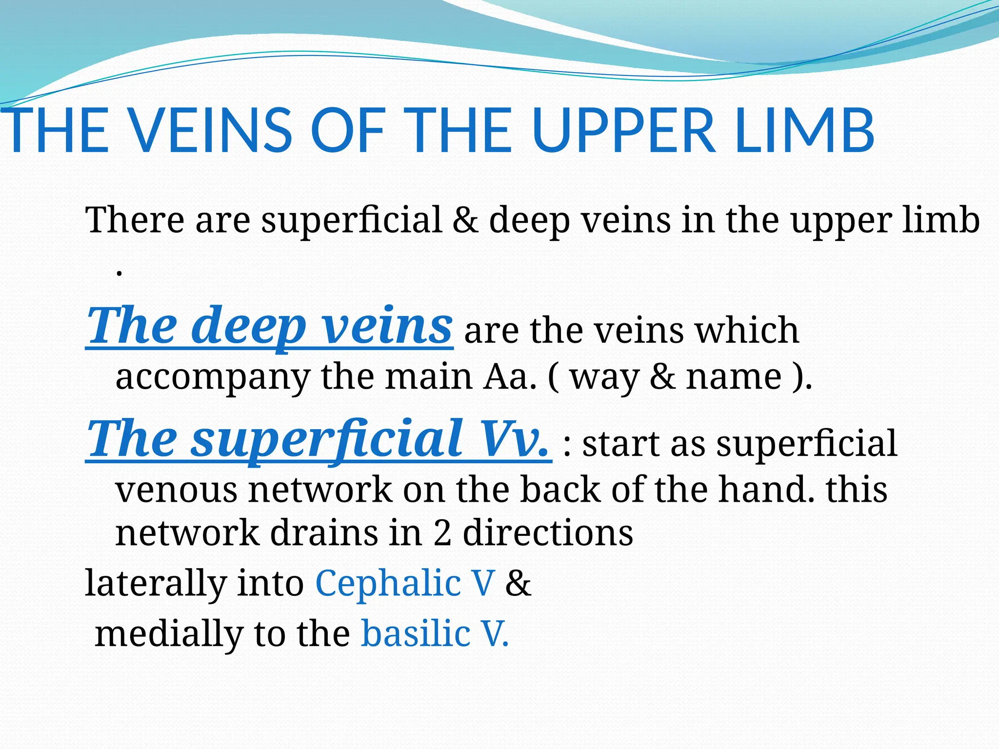 THE VEINS OF THE UPPER LIMB
There are superficial & deep veins in the upper limb
.
The deep veins are the veins which
accompany the main Aa. ( way & name ).
The superficial Vv. : start as superficial
venous network on the back of the hand. this
network drains in 2 directions
laterally into Cephalic V &
medially to the basilic V.
 
