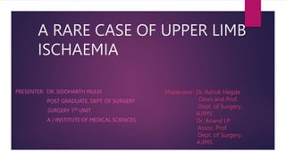 A RARE CASE OF UPPER LIMB
ISCHAEMIA
PRESENTER: DR. SIDDHARTH MULKI
POST GRADUATE, DEPT. OF SURGERY
SURGERY 1ST UNIT
A J INSTITUTE OF MEDICAL SCIENCES
Moderator: Dr. Ashok Hegde
Dean and Prof.
Dept. of Surgery.
AJIMS
Dr. Anand I.P
Assoc. Prof.
Dept. of Surgery.
AJIMS.
 