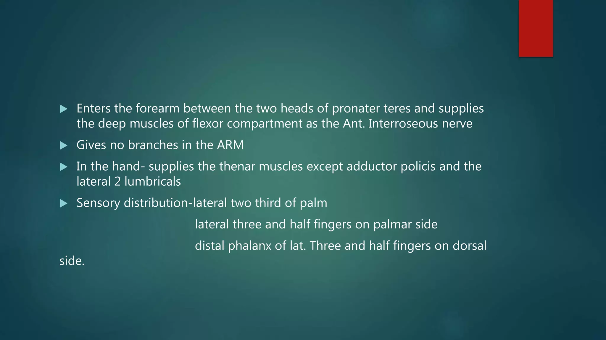  Enters the forearm between the two heads of pronater teres and supplies
the deep muscles of flexor compartment as the Ant. Interroseous nerve
 Gives no branches in the ARM
 In the hand- supplies the thenar muscles except adductor policis and the
lateral 2 lumbricals
 Sensory distribution-lateral two third of palm
lateral three and half fingers on palmar side
distal phalanx of lat. Three and half fingers on dorsal
side.
 