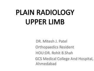 PLAIN RADIOLOGY
UPPER LIMB
DR. Mitesh J. Patel
Orthopaedics Resident
HOU:DR. Rohit B.Shah
GCS Medical College And Hospital,
Ahmedabad
 