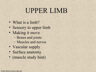 Frolich, Human Anatomy,UpprLimb 
UPPER LIMB 
• What is a limb? 
• Sensory to upper limb 
• Making it move 
– Bones and joints 
– Muscles and nerves 
• Vascular supply 
• Surface anatomy 
• (muscle study hint) 
 