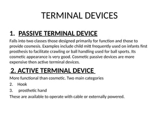 TERMINAL DEVICES
1. PASSIVE TERMINAL DEVICE
Falls into two classes those designed primarily for function and those to
provide cosmesis. Examples include child mitt frequently used on infants first
prosthesis to facilitate crawling or ball handling used for ball sports. Its
cosmetic appearance is very good. Cosmetic passive devices are more
expensive then active terminal devices.
2. ACTIVE TERMINAL DEVICE
More functional than cosmetic. Two main categories
2. Hook
3. prosthetic hand
These are available to operate with cable or externally powered.
 