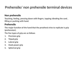 Prehensile/ non prehensile terminal devices
Non prehensile
Touching, feeling, pressing down with fingers, tapping vibrating the cord ,
lifting or pushing with hand.
Prehensile
The major function of the hand that the prosthesis tries to replicate is grip
(prehension).
The five types of grip are as follows
1. Precision grip
2. Tripod grip
3. Lateral grip
4. Hook power grip
5. Spherical grip
 