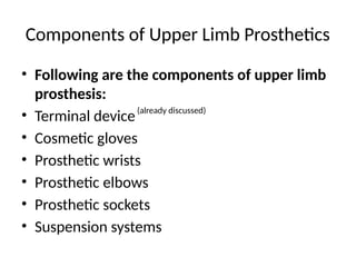 Components of Upper Limb Prosthetics
• Following are the components of upper limb
prosthesis:
• Terminal device
• Cosmetic gloves
• Prosthetic wrists
• Prosthetic elbows
• Prosthetic sockets
• Suspension systems
(already discussed)
 