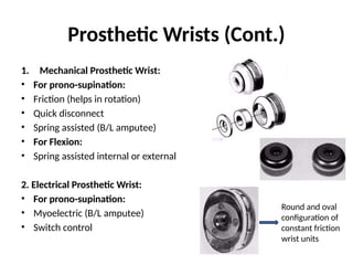 Prosthetic Wrists (Cont.)
1. Mechanical Prosthetic Wrist:
• For prono-supination:
• Friction (helps in rotation)
• Quick disconnect
• Spring assisted (B/L amputee)
• For Flexion:
• Spring assisted internal or external
2. Electrical Prosthetic Wrist:
• For prono-supination:
• Myoelectric (B/L amputee)
• Switch control
Round and oval
configuration of
constant friction
wrist units
 