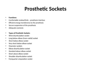 Prosthetic Sockets
• Functions:
• Comfortable residual limb – prosthesis interface
• Efficient energy transference to the prosthesis
• Secure suspension of the prosthesis
• Adequate cosmesis
• Types of Prosthetic Sockets:
• Wrist disarticulation socket
• Long below elbow (trans radial) socket
• Short below elbow socket
• Very short below elbow socket
• Muenster sockets
• Elbow disarticulation socket
• Standard above elbow socket
• Short above elbow socket
• Shoulder disarticulation socket
• Forequarter amputation socket
 