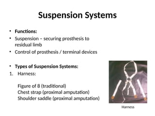 Suspension Systems
• Functions:
• Suspension – securing prosthesis to
residual limb
• Control of prosthesis / terminal devices
• Types of Suspension Systems:
1. Harness:
Figure of 8 (traditional)
Chest strap (proximal amputation)
Shoulder saddle (proximal amputation)
Harness
 
