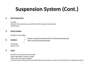 Suspension System (Cont.)
2. Self suspension:
Condylar
Munster (self suspending; not preferred in B/L transradial amputation)
Northwestern
3. Semi-suction:
Hypobaric semi-suction
4. Suction:
Full suction
Silicone sock
5. Sock:
Interface b/w residual limb and socket.
Layers adjustable to volume changes
Protect skin and improve hygiene
Sock with special silicone band and socket with one way valve are used in semi-suction type of suspension system
Suction suspension preferred for transhumeral amputee
with normal contralateral limb
 
