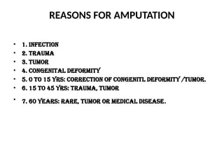 REASONS FOR AMPUTATION
• 1. infection
• 2. trauma
• 3. tumor
• 4. congenital deformity
• 5. 0 to 15 yrs: correction of congenitl deformity /tumor.
• 6. 15 to 45 yrs: trauma, tumor
• 7. 60 years: rare, tumor or medical disease.
 
