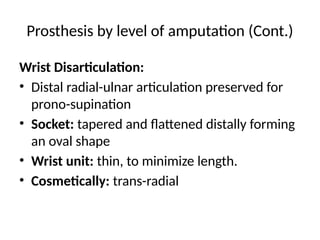 Prosthesis by level of amputation (Cont.)
Wrist Disarticulation:
• Distal radial-ulnar articulation preserved for
prono-supination
• Socket: tapered and flattened distally forming
an oval shape
• Wrist unit: thin, to minimize length.
• Cosmetically: trans-radial
 
