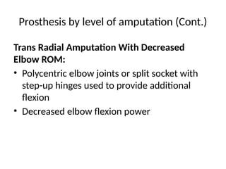 Prosthesis by level of amputation (Cont.)
Trans Radial Amputation With Decreased
Elbow ROM:
• Polycentric elbow joints or split socket with
step-up hinges used to provide additional
flexion
• Decreased elbow flexion power
 