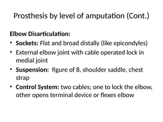 Prosthesis by level of amputation (Cont.)
Elbow Disarticulation:
• Sockets: Flat and broad distally (like epicondyles)
• External elbow joint with cable operated lock in
medial joint
• Suspension: figure of 8, shoulder saddle, chest
strap
• Control System: two cables; one to lock the elbow,
other opens terminal device or flexes elbow
 