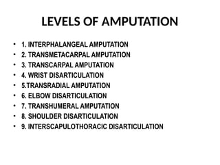LEVELS OF AMPUTATION
• 1. INTERPHALANGEAL AMPUTATION
• 2. TRANSMETACARPAL AMPUTATION
• 3. TRANSCARPAL AMPUTATION
• 4. WRIST DISARTICULATION
• 5.TRANSRADIAL AMPUTATION
• 6. ELBOW DISARTICULATION
• 7. TRANSHUMERAL AMPUTATION
• 8. SHOULDER DISARTICULATION
• 9. INTERSCAPULOTHORACIC DISARTICULATION
 