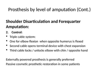 Prosthesis by level of amputation (Cont.)
2. Control:
 Triple cable system:
 One for elbow flexion when opposite humerus is flexed
 Second cable opens terminal device with chest expansion
 Third cable locks / unlocks elbow with chin / opposite hand
Externally powered prosthesis is generally preferred
Passive cosmetic prosthetic restoration in some patients
Shoulder Disarticulation and Forequarter
Amputation:
 