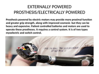 EXTERNALLY POWERED
PROSTHESIS/ELECTRICALLY POWERED
Prosthesis powered by electric motors may provide more proximal function
and greater grip strength, along with improved cosmesis but they can be
heavy and expensive. Patient controlled batteries and motors are used to
operate these prostheses. It requires a control system. It is of two types
myoelectric and switch control.
 