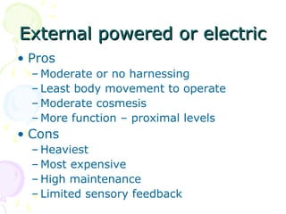 External powered or electricExternal powered or electric
• Pros
– Moderate or no harnessing
– Least body movement to operate
– Moderate cosmesis
– More function – proximal levels
• Cons
– Heaviest
– Most expensive
– High maintenance
– Limited sensory feedback
 