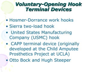 Voluntary-Opening HookVoluntary-Opening Hook
Terminal DevicesTerminal Devices
• Hosmer-Dorrance work hooks
• Sierra two-load hook
• United States Manufacturing
Company (USMC) hook
• CAPP terminal device (originally
developed at the Child Amputee
Prosthetics Project at UCLA)
• Otto Bock and Hugh Steeper
 