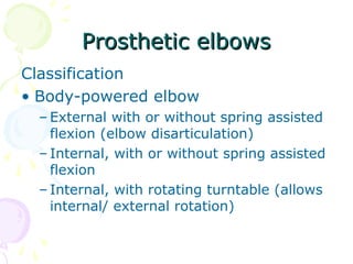 Prosthetic elbowsProsthetic elbows
Classification
• Body-powered elbow
– External with or without spring assisted
flexion (elbow disarticulation)
– Internal, with or without spring assisted
flexion
– Internal, with rotating turntable (allows
internal/ external rotation)
 