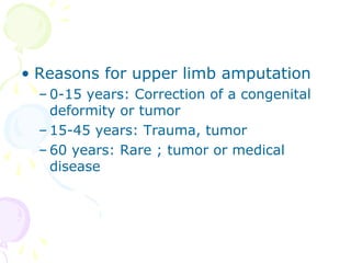 • Reasons for upper limb amputation
– 0-15 years: Correction of a congenital
deformity or tumor
– 15-45 years: Trauma, tumor
– 60 years: Rare ; tumor or medical
disease
 