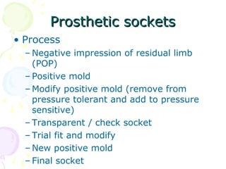 Prosthetic socketsProsthetic sockets
• Process
– Negative impression of residual limb
(POP)
– Positive mold
– Modify positive mold (remove from
pressure tolerant and add to pressure
sensitive)
– Transparent / check socket
– Trial fit and modify
– New positive mold
– Final socket
 
