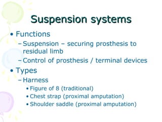 Suspension systemsSuspension systems
• Functions
– Suspension – securing prosthesis to
residual limb
– Control of prosthesis / terminal devices
• Types
– Harness
• Figure of 8 (traditional)
• Chest strap (proximal amputation)
• Shoulder saddle (proximal amputation)
 