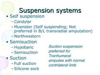 Suspension systemsSuspension systems
• Self suspension
– Condylar
– Muenster (Self suspending; Not
preferred in B/L transradial amputation)
– Northwestern
• Semisuction
– Hypobaric
– Semisuction
• Suction
– Full suction
– Silicone sock
Suction suspension
preferred for
Tranhumeral
amputee with normal
contrlateral limb
 