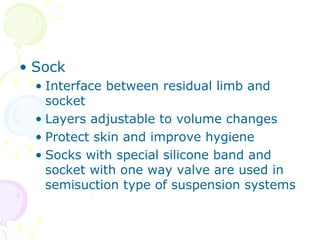 • Sock
• Interface between residual limb and
socket
• Layers adjustable to volume changes
• Protect skin and improve hygiene
• Socks with special silicone band and
socket with one way valve are used in
semisuction type of suspension systems
 