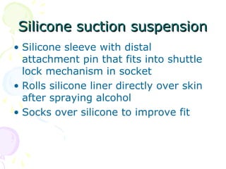 Silicone suction suspensionSilicone suction suspension
• Silicone sleeve with distal
attachment pin that fits into shuttle
lock mechanism in socket
• Rolls silicone liner directly over skin
after spraying alcohol
• Socks over silicone to improve fit
 