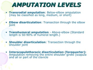 AMPUTATION LEVELSAMPUTATION LEVELS
• Transradial amputation: Below-elbow amputation
(may be classified as long, medium, or short)
• Elbow disarticulation: Transection through the elbow
joint
• Transhumeral amputation - Above-elbow (Standard
length is 50-90% of humeral length.)
• Shoulder disarticulation: Transection through the
shoulder joint
• Interscapulothoracic disarticulation (forequarter):
Amputation removing the entire shoulder girdle (scapula
and all or part of the clavicle
 