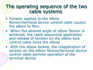 The operating sequence of the twoThe operating sequence of the two
cable systemscable systems
• Tension applied to the elbow
flexion/terminal device control cable causes
the elbow to flex;
• When the desired angle of elbow flexion is
achieved, the rapid sequential application
and release of tension on the elbow lock
control cable locks the elbow
• With the elbow locked, the reapplication of
tension on the elbow flexion/terminal device
control cable permits operation of the
terminal device
 