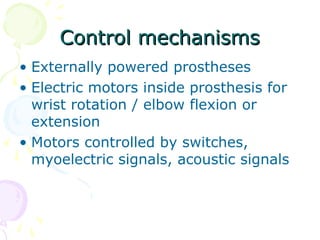 Control mechanismsControl mechanisms
• Externally powered prostheses
• Electric motors inside prosthesis for
wrist rotation / elbow flexion or
extension
• Motors controlled by switches,
myoelectric signals, acoustic signals
 