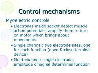 Control mechanismsControl mechanisms
Myoelectric controls
• Electrodes inside socket detect muscle
action potentials, amplify them to turn
on motor which brings about
movements
• Single channel: two electrode sites, one
for each function (open & close terminal
device)
• Multi-channel: single electrode,
amplitude of signal determines function
 