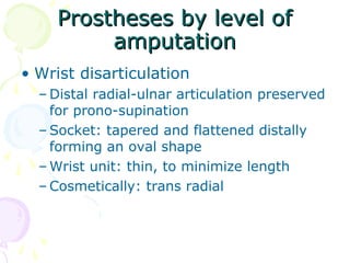 Prostheses by level ofProstheses by level of
amputationamputation
• Wrist disarticulation
– Distal radial-ulnar articulation preserved
for prono-supination
– Socket: tapered and flattened distally
forming an oval shape
– Wrist unit: thin, to minimize length
– Cosmetically: trans radial
 