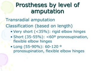Prostheses by level ofProstheses by level of
amputationamputation
Transradial amputation
Classification (based on length)
• Very short (<35%): rigid elbow hinges
• Short (35-55%): <60º pronosupination,
flexible elbow hinges
• Long (55-90%): 60-120 º
pronosupination, flexible elbow hinges
 