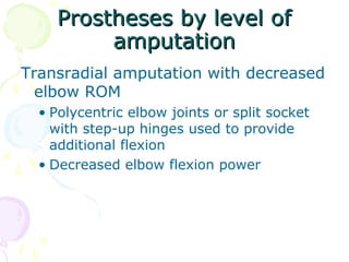 Prostheses by level ofProstheses by level of
amputationamputation
Transradial amputation with decreased
elbow ROM
• Polycentric elbow joints or split socket
with step-up hinges used to provide
additional flexion
• Decreased elbow flexion power
 