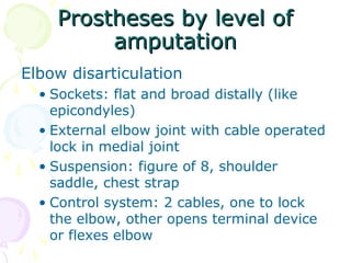 Prostheses by level ofProstheses by level of
amputationamputation
Elbow disarticulation
• Sockets: flat and broad distally (like
epicondyles)
• External elbow joint with cable operated
lock in medial joint
• Suspension: figure of 8, shoulder
saddle, chest strap
• Control system: 2 cables, one to lock
the elbow, other opens terminal device
or flexes elbow
 